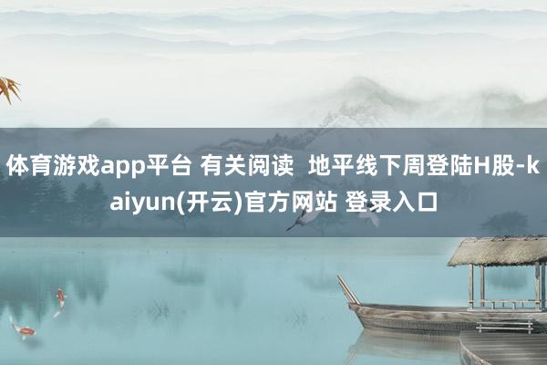 体育游戏app平台 有关阅读  地平线下周登陆H股-kaiyun(开云)官方网站 登录入口