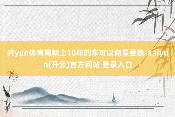 开yun体育网朝上10年的车可以商量更换-kaiyun(开云)官方网站 登录入口