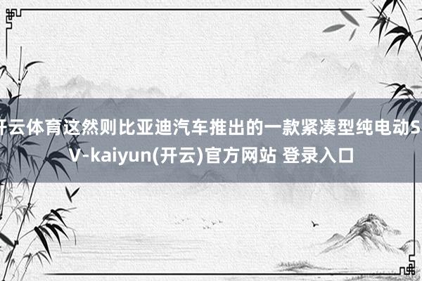 开云体育这然则比亚迪汽车推出的一款紧凑型纯电动SUV-kaiyun(开云)官方网站 登录入口