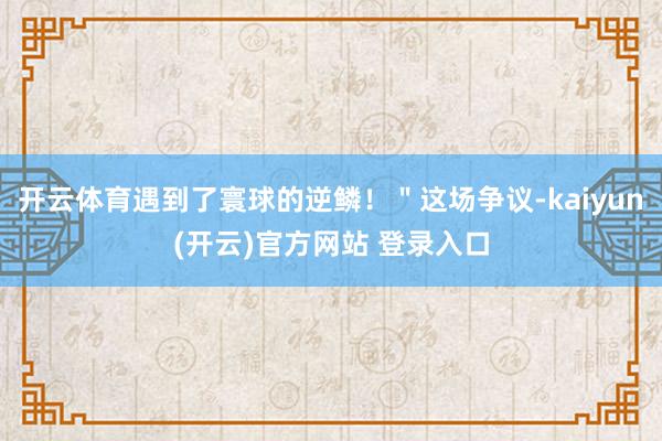 开云体育遇到了寰球的逆鳞！＂这场争议-kaiyun(开云)官方网站 登录入口