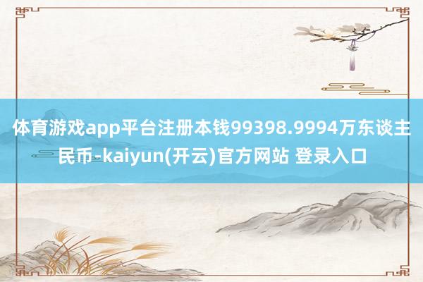 体育游戏app平台注册本钱99398.9994万东谈主民币-kaiyun(开云)官方网站 登录入口