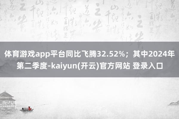 体育游戏app平台同比飞腾32.52%；其中2024年第二季度-kaiyun(开云)官方网站 登录入口