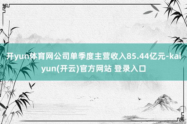 开yun体育网公司单季度主营收入85.44亿元-kaiyun(开云)官方网站 登录入口