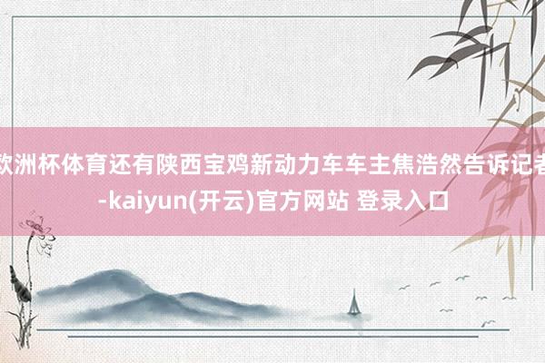 欧洲杯体育还有陕西宝鸡新动力车车主焦浩然告诉记者-kaiyun(开云)官方网站 登录入口