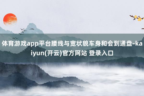 体育游戏app平台腰线与宽状貌车身和会到通盘-kaiyun(开云)官方网站 登录入口