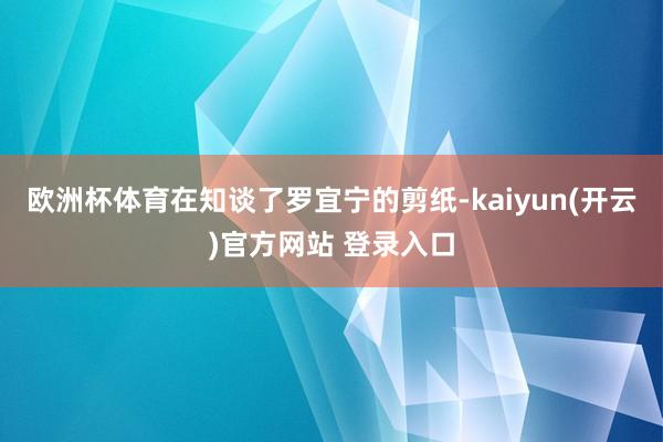 欧洲杯体育在知谈了罗宜宁的剪纸-kaiyun(开云)官方网站 登录入口