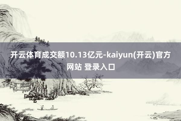 开云体育成交额10.13亿元-kaiyun(开云)官方网站 登录入口