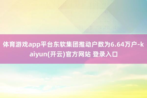 体育游戏app平台东软集团推动户数为6.64万户-kaiyun(开云)官方网站 登录入口