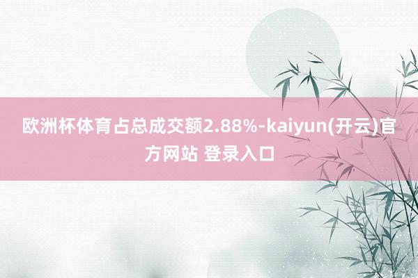 欧洲杯体育占总成交额2.88%-kaiyun(开云)官方网站 登录入口