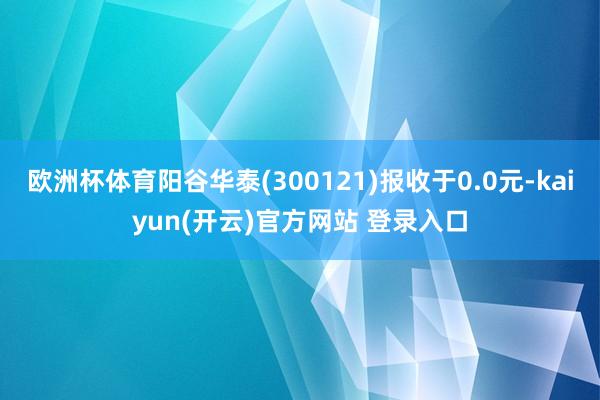 欧洲杯体育阳谷华泰(300121)报收于0.0元-kaiyun(开云)官方网站 登录入口