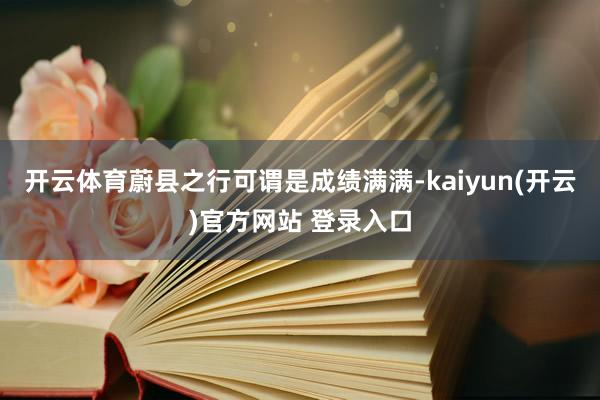 开云体育蔚县之行可谓是成绩满满-kaiyun(开云)官方网站 登录入口