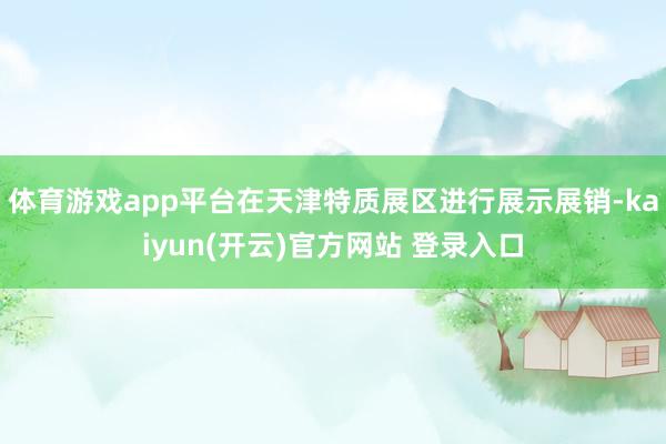 体育游戏app平台在天津特质展区进行展示展销-kaiyun(开云)官方网站 登录入口