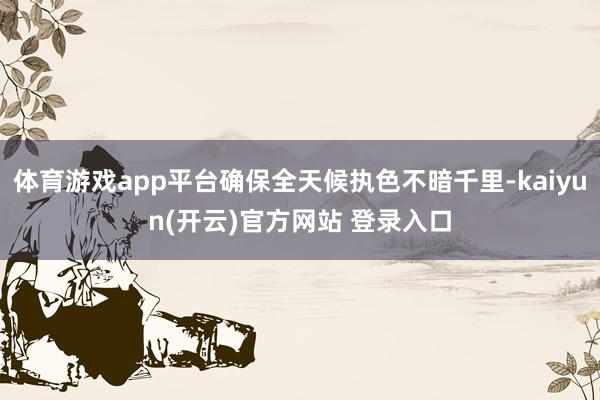 体育游戏app平台确保全天候执色不暗千里-kaiyun(开云)官方网站 登录入口