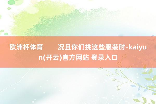 欧洲杯体育        况且你们挑这些服装时-kaiyun(开云)官方网站 登录入口