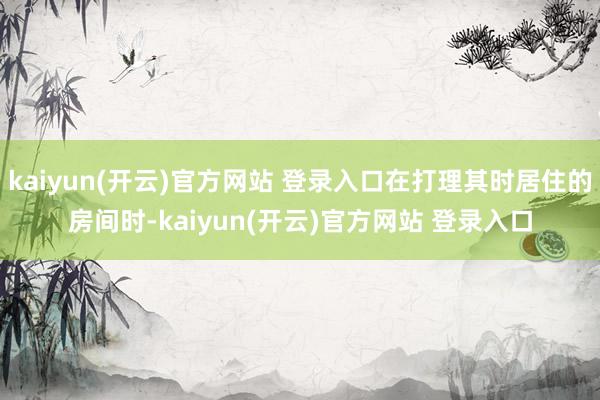 kaiyun(开云)官方网站 登录入口在打理其时居住的房间时-kaiyun(开云)官方网站 登录入口