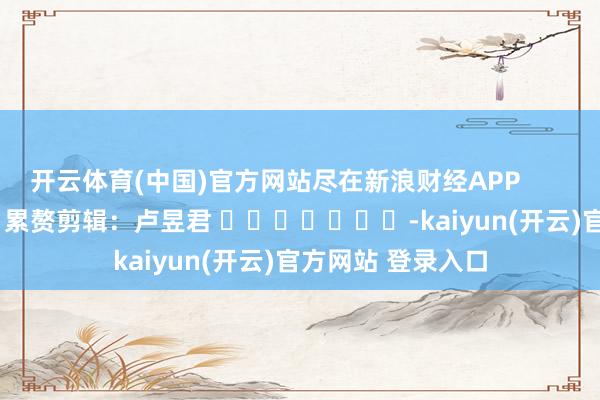 开云体育(中国)官方网站尽在新浪财经APP            						累赘剪辑：卢昱君 							-kaiyun(开云)官方网站 登录入口