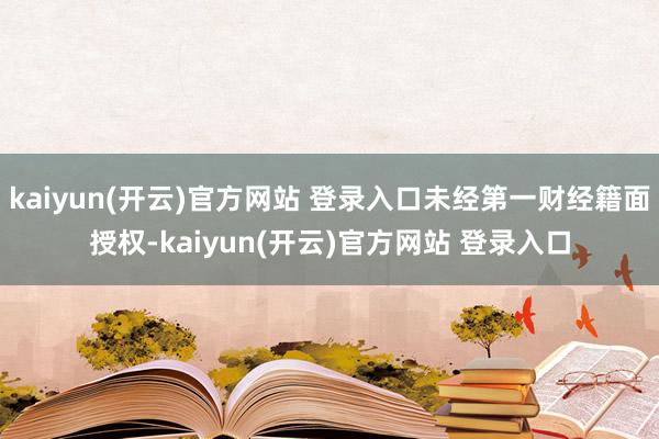 kaiyun(开云)官方网站 登录入口未经第一财经籍面授权-kaiyun(开云)官方网站 登录入口