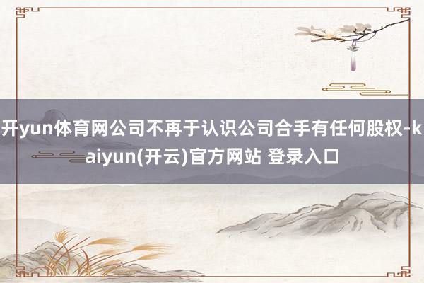 开yun体育网公司不再于认识公司合手有任何股权-kaiyun(开云)官方网站 登录入口