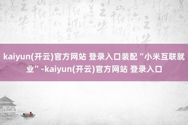 kaiyun(开云)官方网站 登录入口装配“小米互联就业”-kaiyun(开云)官方网站 登录入口