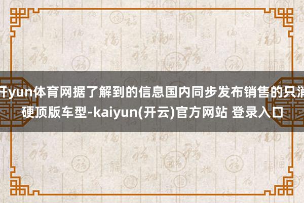 开yun体育网据了解到的信息国内同步发布销售的只消硬顶版车型-kaiyun(开云)官方网站 登录入口