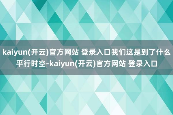 kaiyun(开云)官方网站 登录入口我们这是到了什么平行时空-kaiyun(开云)官方网站 登录入口