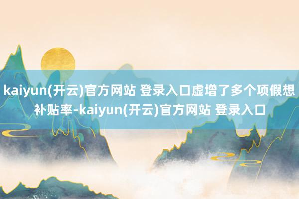 kaiyun(开云)官方网站 登录入口虚增了多个项假想补贴率-kaiyun(开云)官方网站 登录入口