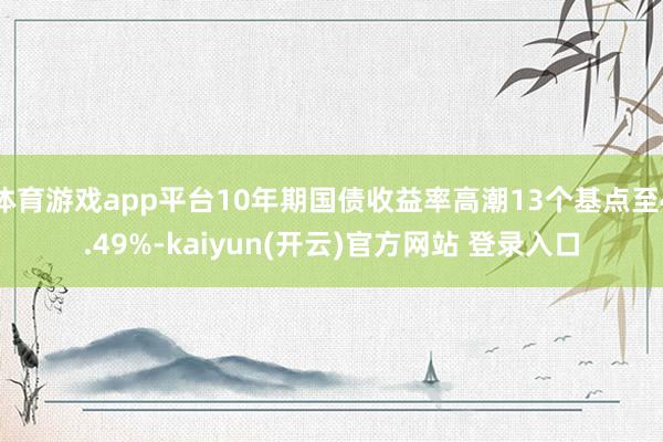 体育游戏app平台10年期国债收益率高潮13个基点至4.49%-kaiyun(开云)官方网站 登录入口