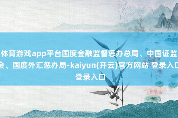 体育游戏app平台国度金融监督惩办总局、中国证监会、国度外汇惩办局-kaiyun(开云)官方网站 登录入口