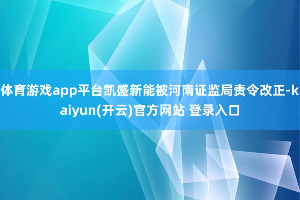 体育游戏app平台凯盛新能被河南证监局责令改正-kaiyun(开云)官方网站 登录入口