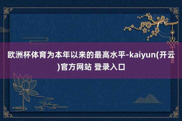 欧洲杯体育为本年以来的最高水平-kaiyun(开云)官方网站 登录入口