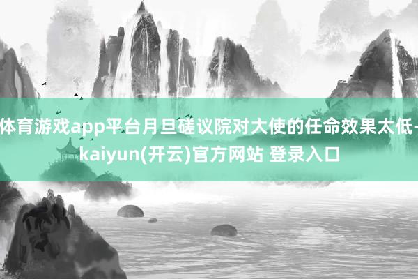 体育游戏app平台月旦磋议院对大使的任命效果太低-kaiyun(开云)官方网站 登录入口