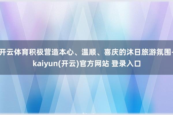 开云体育积极营造本心、温顺、喜庆的沐日旅游氛围-kaiyun(开云)官方网站 登录入口