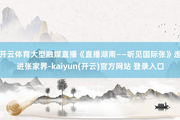 开云体育大型融媒直播《直播湖南——听见国际张》走进张家界-kaiyun(开云)官方网站 登录入口