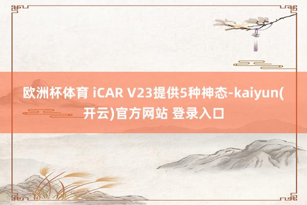 欧洲杯体育 iCAR V23提供5种神态-kaiyun(开云)官方网站 登录入口