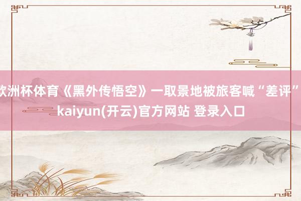 欧洲杯体育《黑外传悟空》一取景地被旅客喊“差评”-kaiyun(开云)官方网站 登录入口