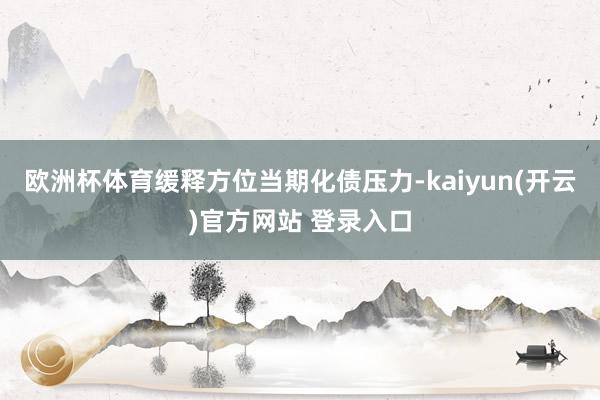 欧洲杯体育缓释方位当期化债压力-kaiyun(开云)官方网站 登录入口