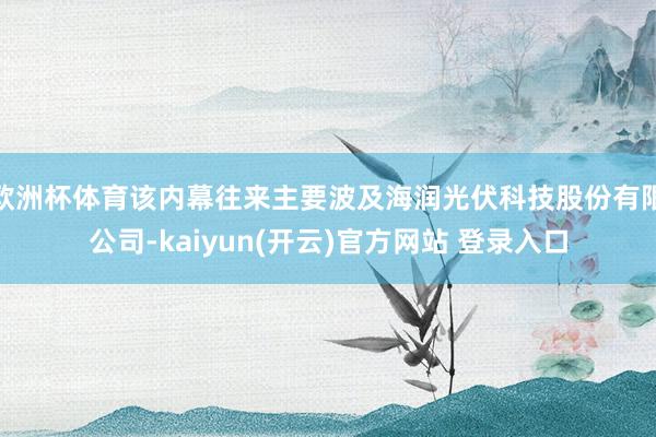 欧洲杯体育该内幕往来主要波及海润光伏科技股份有限公司-kaiyun(开云)官方网站 登录入口