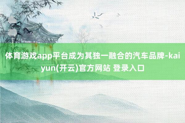 体育游戏app平台成为其独一融合的汽车品牌-kaiyun(开云)官方网站 登录入口