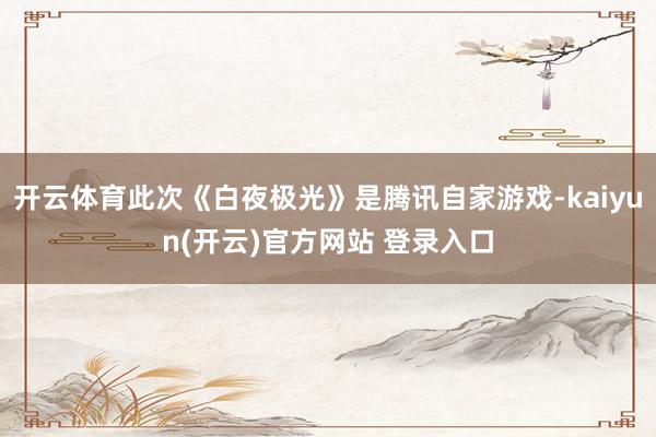 开云体育此次《白夜极光》是腾讯自家游戏-kaiyun(开云)官方网站 登录入口