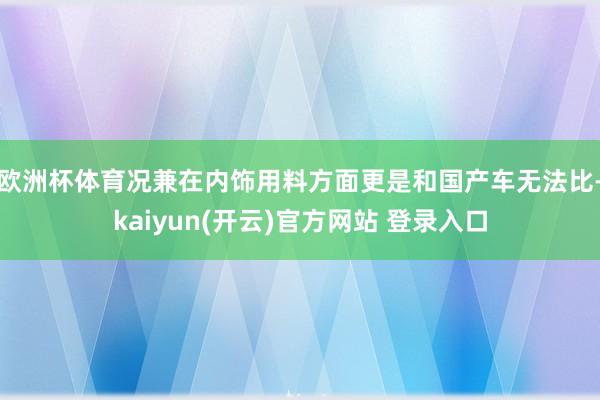 欧洲杯体育况兼在内饰用料方面更是和国产车无法比-kaiyun(开云)官方网站 登录入口