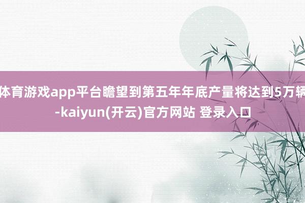 体育游戏app平台瞻望到第五年年底产量将达到5万辆-kaiyun(开云)官方网站 登录入口