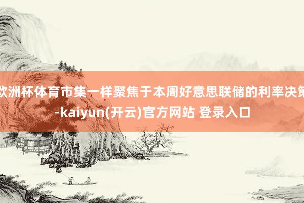 欧洲杯体育市集一样聚焦于本周好意思联储的利率决策-kaiyun(开云)官方网站 登录入口