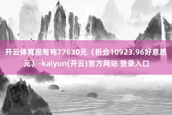 开云体育报每吨77630元（折合10923.96好意思元）-kaiyun(开云)官方网站 登录入口