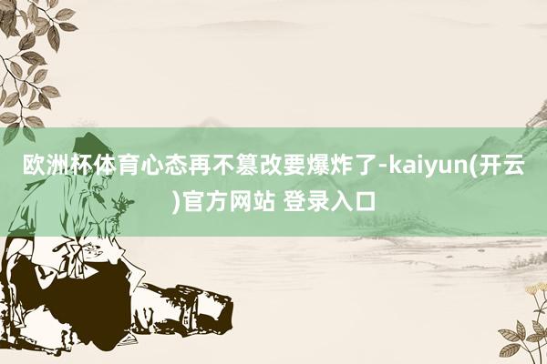 欧洲杯体育心态再不篡改要爆炸了-kaiyun(开云)官方网站 登录入口