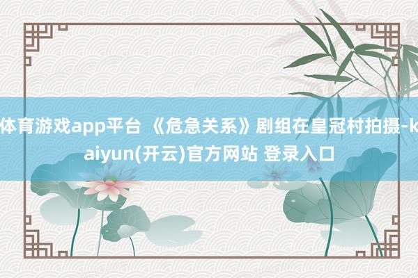 体育游戏app平台 《危急关系》剧组在皇冠村拍摄-kaiyun(开云)官方网站 登录入口