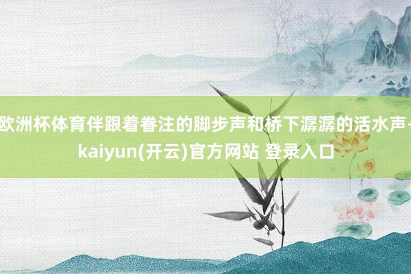 欧洲杯体育伴跟着眷注的脚步声和桥下潺潺的活水声-kaiyun(开云)官方网站 登录入口