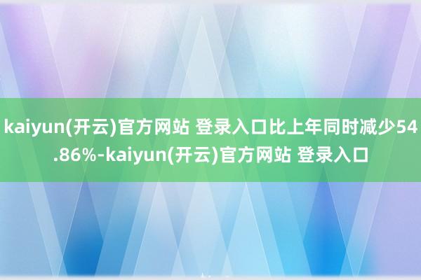 kaiyun(开云)官方网站 登录入口比上年同时减少54.86%-kaiyun(开云)官方网站 登录入口