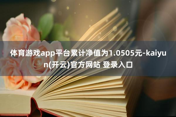 体育游戏app平台累计净值为1.0505元-kaiyun(开云)官方网站 登录入口