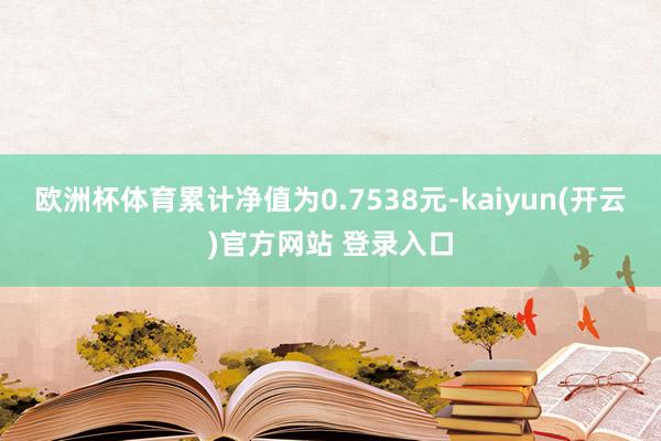 欧洲杯体育累计净值为0.7538元-kaiyun(开云)官方网站 登录入口