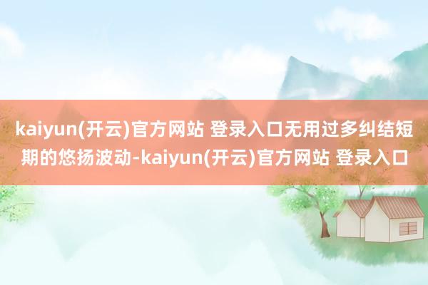 kaiyun(开云)官方网站 登录入口无用过多纠结短期的悠扬波动-kaiyun(开云)官方网站 登录入口